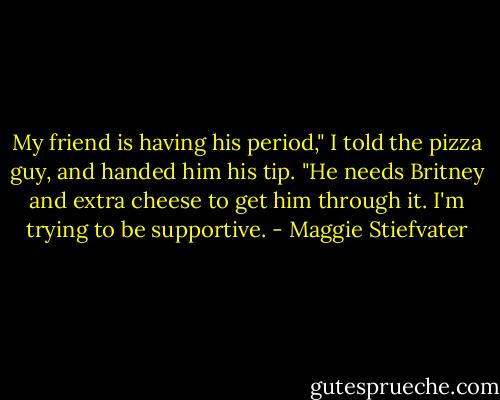 My friend is having his period," I told the pizza guy, and handed him his tip. "He needs Britney and extra cheese to get him through it. I'm trying to be supportive. - Maggie Stiefvater