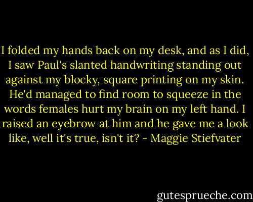 I folded my hands back on my desk, and as I did, I saw Paul's slanted handwriting standing out against my blocky, square printing on my skin. He'd managed to find room to squeeze in the words females hurt my brain on my left hand. I raised an eyebrow at him and he gave me a look like, well it's true, isn't it? - Maggie Stiefvater