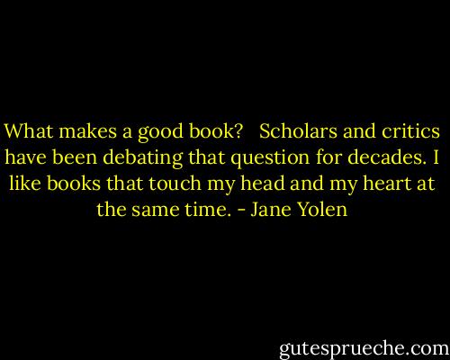 What makes a good book?<br /> <br />Scholars and critics have been debating that question for decades. I like books that touch my head and my heart at the same time. - Jane Yolen
