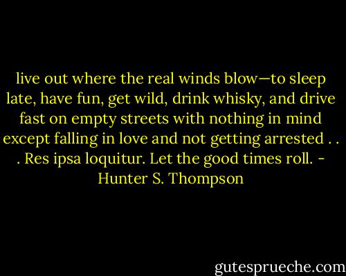 live out where the real winds blow—to sleep late, have fun, get wild, drink whisky, and drive fast on empty streets with nothing in mind except falling in love and not getting arrested . . . Res ipsa loquitur. Let the good times roll. - Hunter S. Thompson