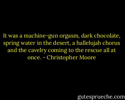 It was a machine-gun orgasm, dark chocolate, spring water in the desert, a hallelujah chorus and the cavelry coming to the rescue all at once. - Christopher Moore