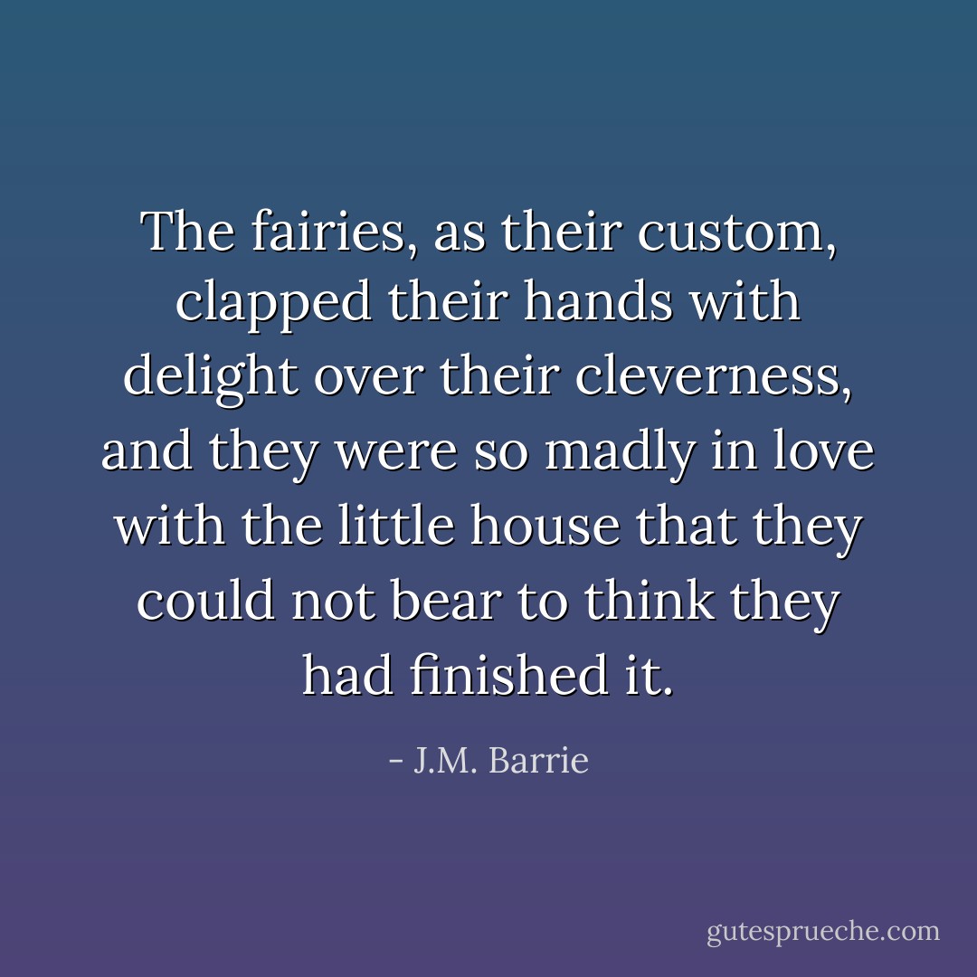 The fairies, as their custom, clapped their hands with delight over their cleverness, and they were so madly in love with the little house that they could not bear to think they had finished it. - J.M. Barrie