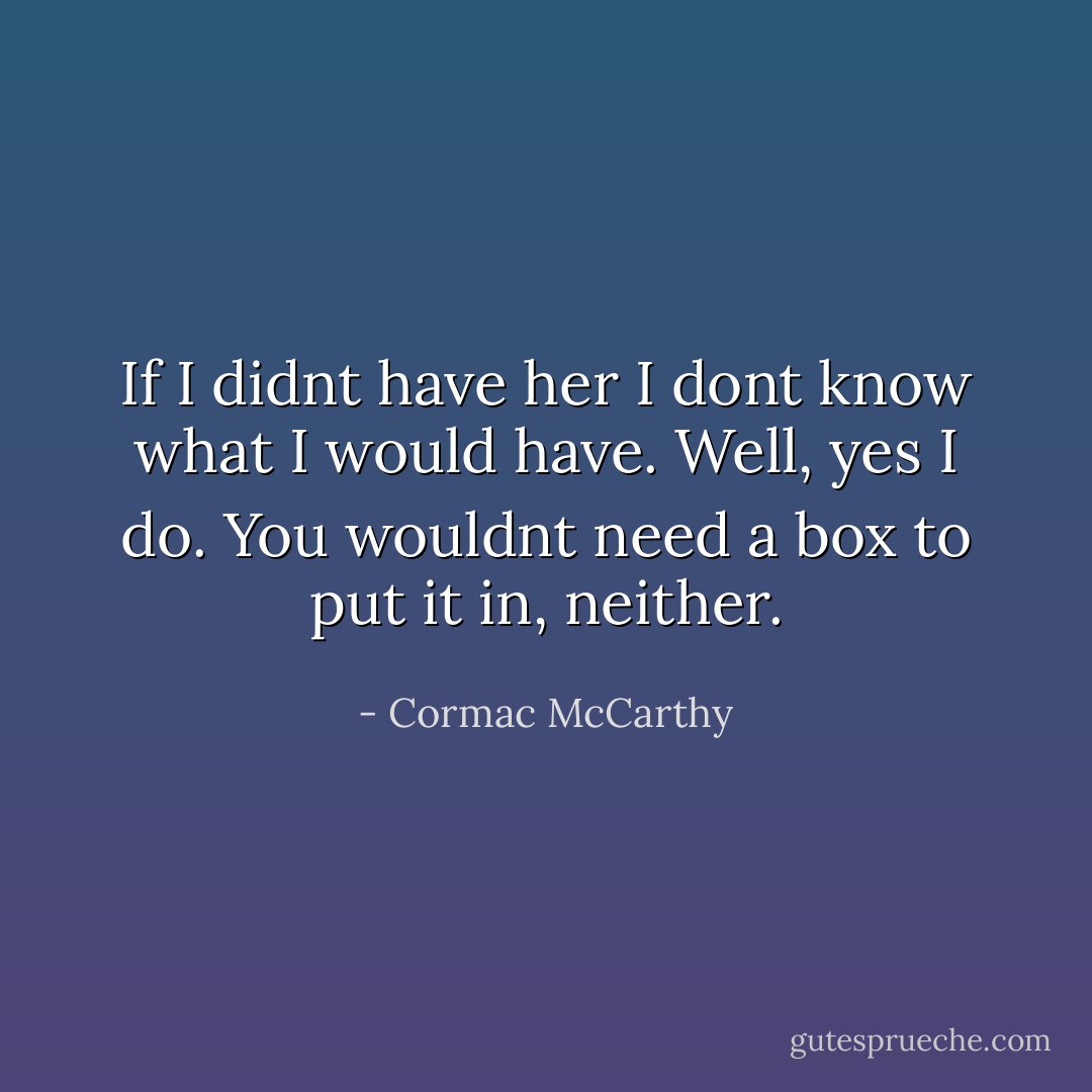 If I didnt have her I dont know what I would have. Well, yes I do. You wouldnt need a box to put it in, neither. - Cormac McCarthy