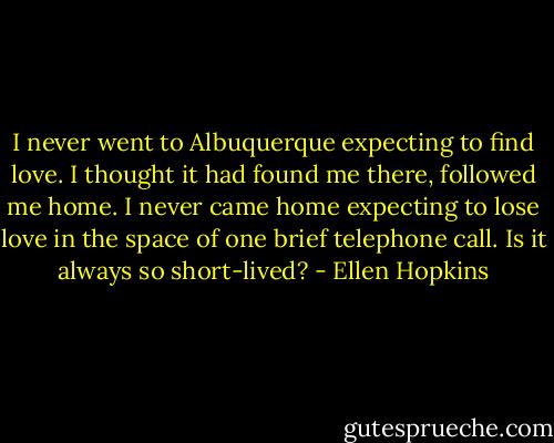 I never went to Albuquerque expecting to find love. I thought it had found me there, followed me home. I never came home expecting to lose love in the space of one brief telephone call. Is it always so short-lived? - Ellen Hopkins