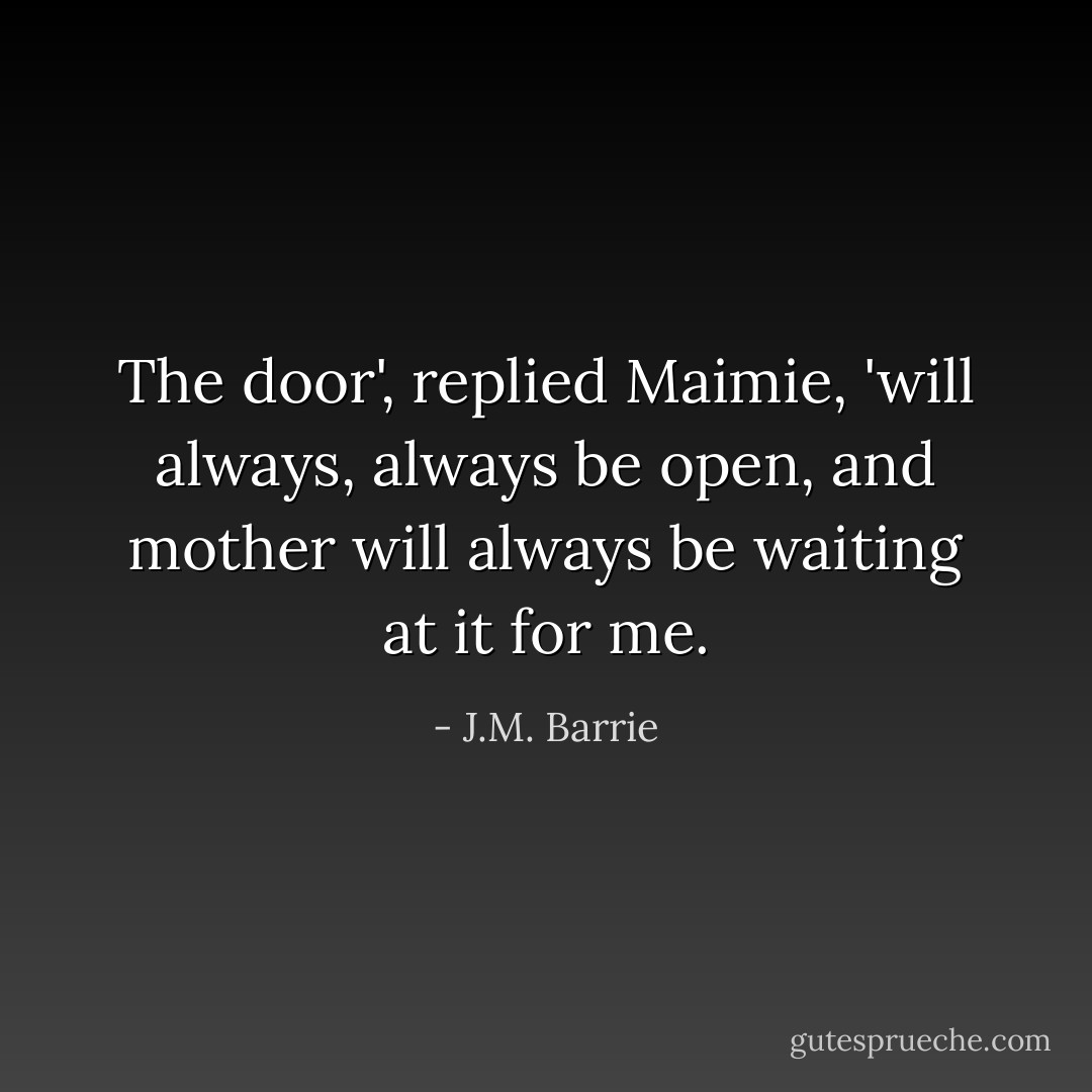 The door', replied Maimie, 'will always, always be open, and mother will always be waiting at it for me. - J.M. Barrie