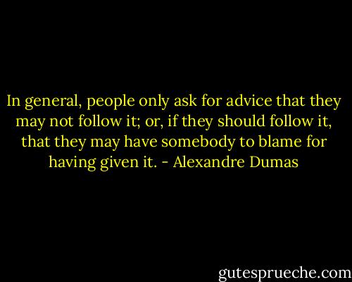 In general, people only ask for advice that they may not follow it; or, if they should follow it, that they may have somebody to blame for having given it. - Alexandre Dumas