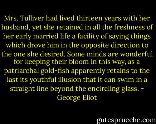 Mrs. Tulliver had lived thirteen years with her husband, yet she retained in all the freshness of her early married life a facility of saying things which drove him in the opposite direction to the one she desired. Some minds are wonderful for keeping their bloom in this way, as a patriarchal gold-fish apparently retains to the last its youthful illusion that it can swim in a straight line beyond the encircling glass. - George Eliot