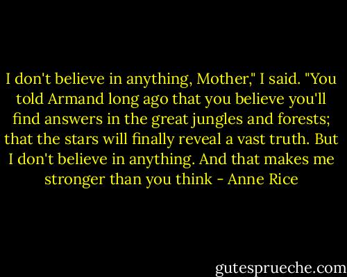 I don't believe in anything, Mother," I said. "You told Armand long ago that you believe you'll find answers in the great jungles and forests; that the stars will finally reveal a vast truth. But I don't believe in anything. And that makes me stronger than you think - Anne Rice