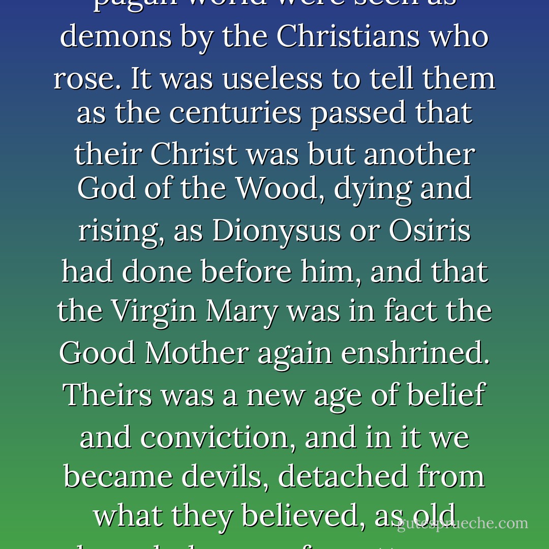 As the Roman Empire came to its close, all the old gods of the pagan world were seen as demons by the Christians who rose. It was useless to tell them as the centuries passed that their Christ was but another God of the Wood, dying and rising, as Dionysus or Osiris had done before him, and that the Virgin Mary was in fact the Good Mother again enshrined. Theirs was a new age of belief and conviction, and in it we became devils, detached from what they believed, as old knowledge was forgotten or misunderstood. - Anne Rice