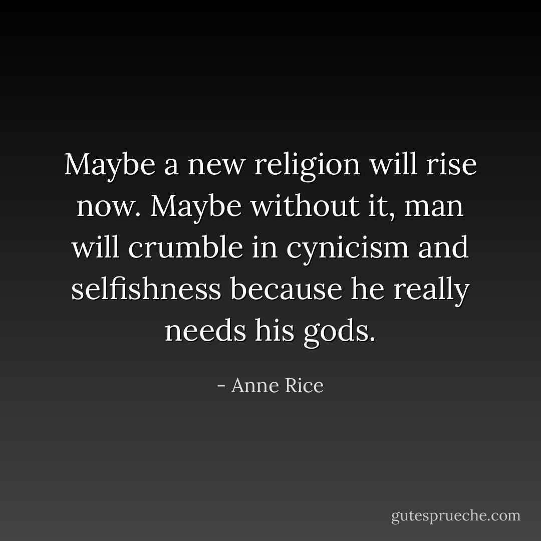 Maybe a new religion will rise now. Maybe without it, man will crumble in cynicism and selfishness because he really needs his gods. - Anne Rice