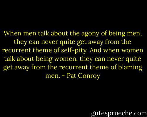 When men talk about the agony of being men, they can never quite get away from the recurrent theme of self-pity. And when women talk about being women, they can never quite get away from the recurrent theme of blaming men. - Pat Conroy
