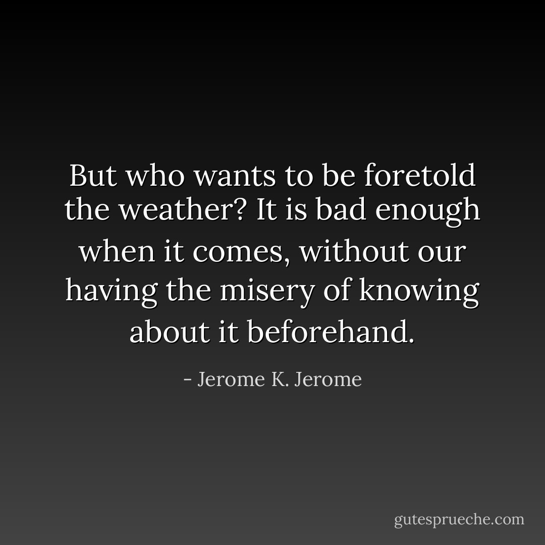 But who wants to be foretold the weather? It is bad enough when it comes, without our having the misery of knowing about it beforehand. - Jerome K. Jerome