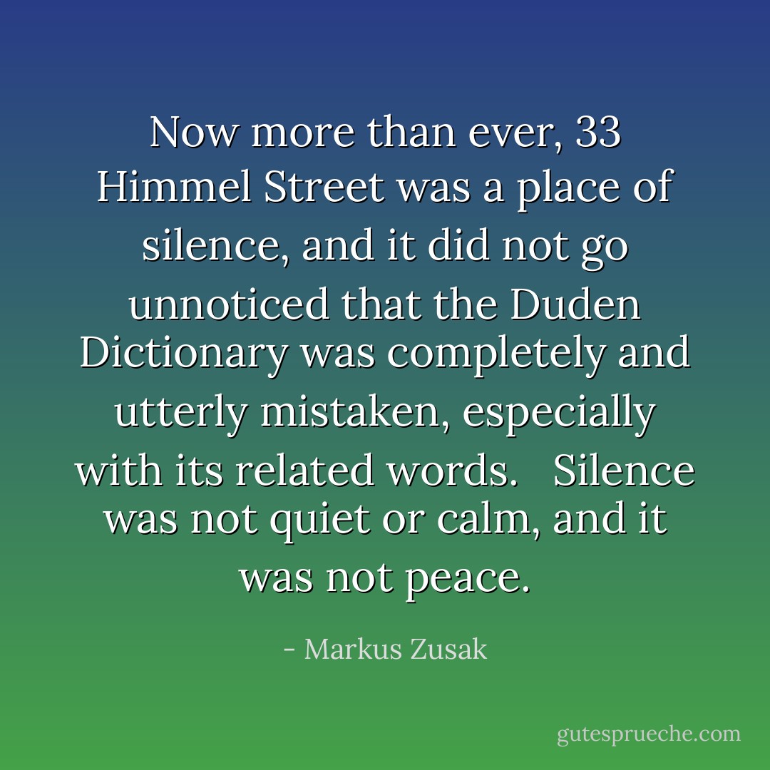 Now more than ever, 33 Himmel Street was a place of silence, and it did not go unnoticed that the Duden Dictionary was completely and utterly mistaken, especially with its related words. <br /><br />Silence was not quiet or calm, and it was not peace. - Markus Zusak