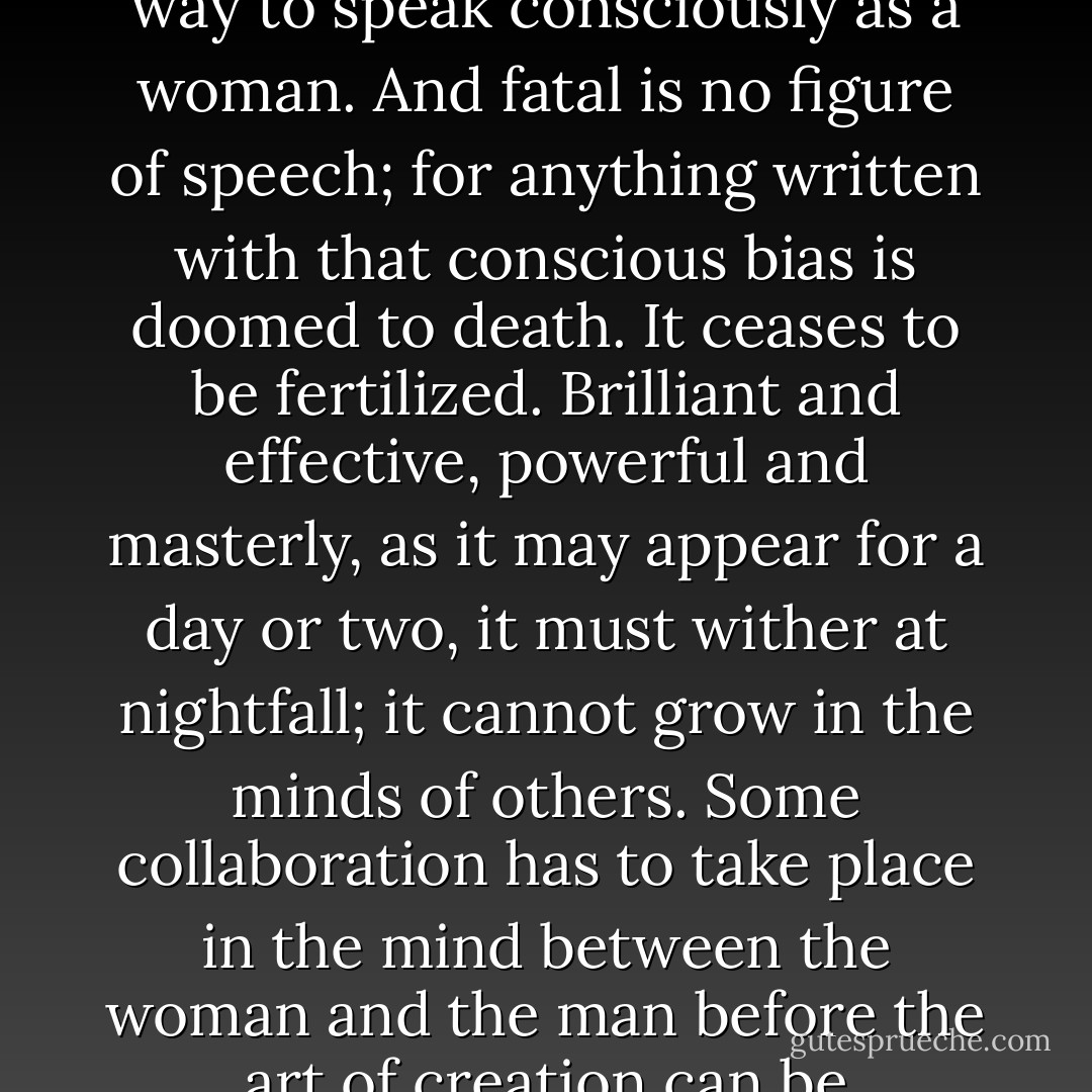 ... it is fatal for anyone who writes to think of their sex. It is fatal to be a man or woman pure and simple; one must be woman-manly or man-womanly. It is fatal for a woman to lay the least stress on any grievance; to plead even with justice any cause; in any way to speak consciously as a woman. And fatal is no figure of speech; for anything written with that conscious bias is doomed to death. It ceases to be fertilized. Brilliant and effective, powerful and masterly, as it may appear for a day or two, it must wither at nightfall; it cannot grow in the minds of others. Some collaboration has to take place in the mind between the woman and the man before the art of creation can be accomplished. Some marriage of opposites has to be consummated. The whole of the mind must lie wide open if we are to get the sense that the writer is communicating his experience with perfect fullness. - Virginia Woolf