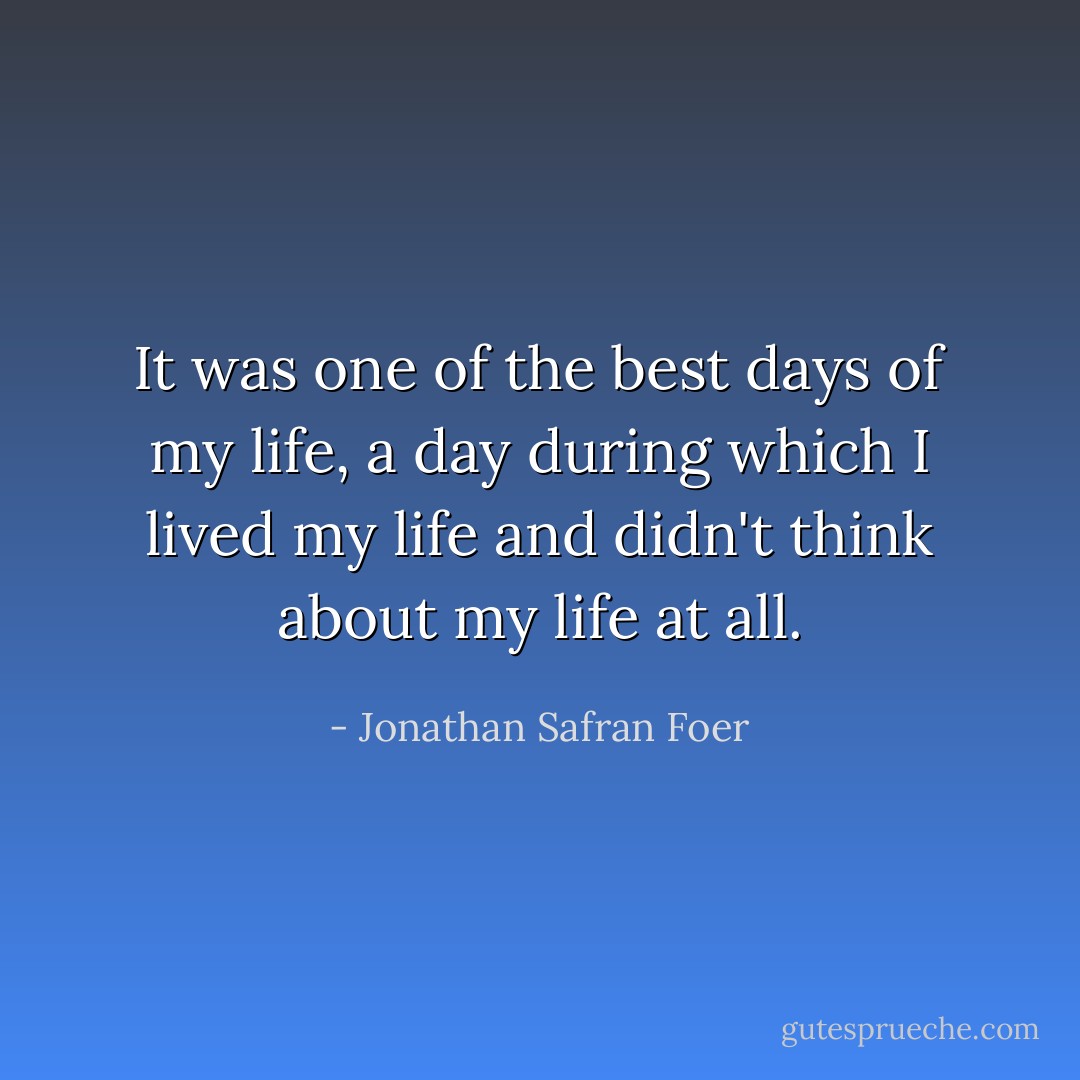 It was one of the best days of my life, a day during which I lived my life and didn't think about my life at all. - Jonathan Safran Foer