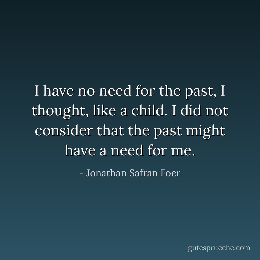 I have no need for the past, I thought, like a child. I did not consider that the past might have a need for me. - Jonathan Safran Foer