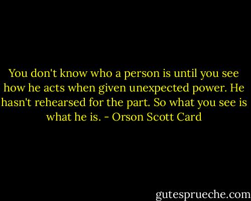 You don't know who a person is until you see how he acts when given unexpected power. He hasn't rehearsed for the part. So what you see is what he is. - Orson Scott Card