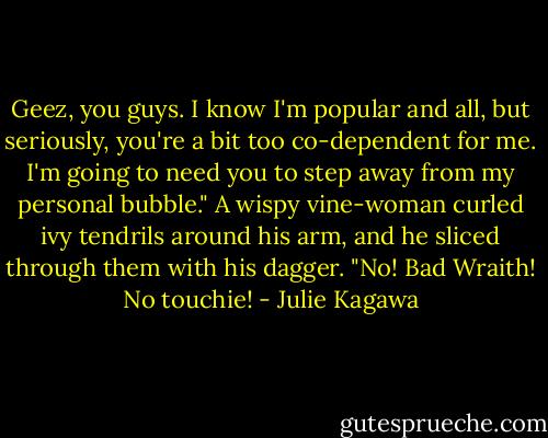 Geez, you guys. I know I'm popular and all, but seriously, you're a bit too co-dependent for me. I'm going to need you to step away from my personal bubble." A wispy vine-woman curled ivy tendrils around his arm, and he sliced through them with his dagger. "No! Bad Wraith! No touchie! - Julie Kagawa