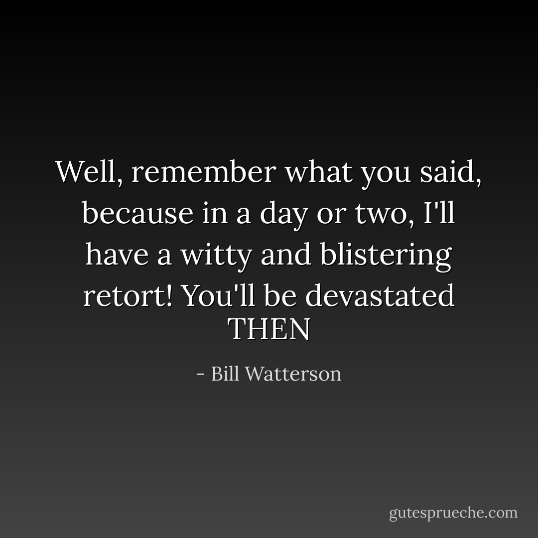 Well, remember what you said, because in a day or two, I'll have a witty and blistering retort! You'll be devastated THEN - Bill Watterson