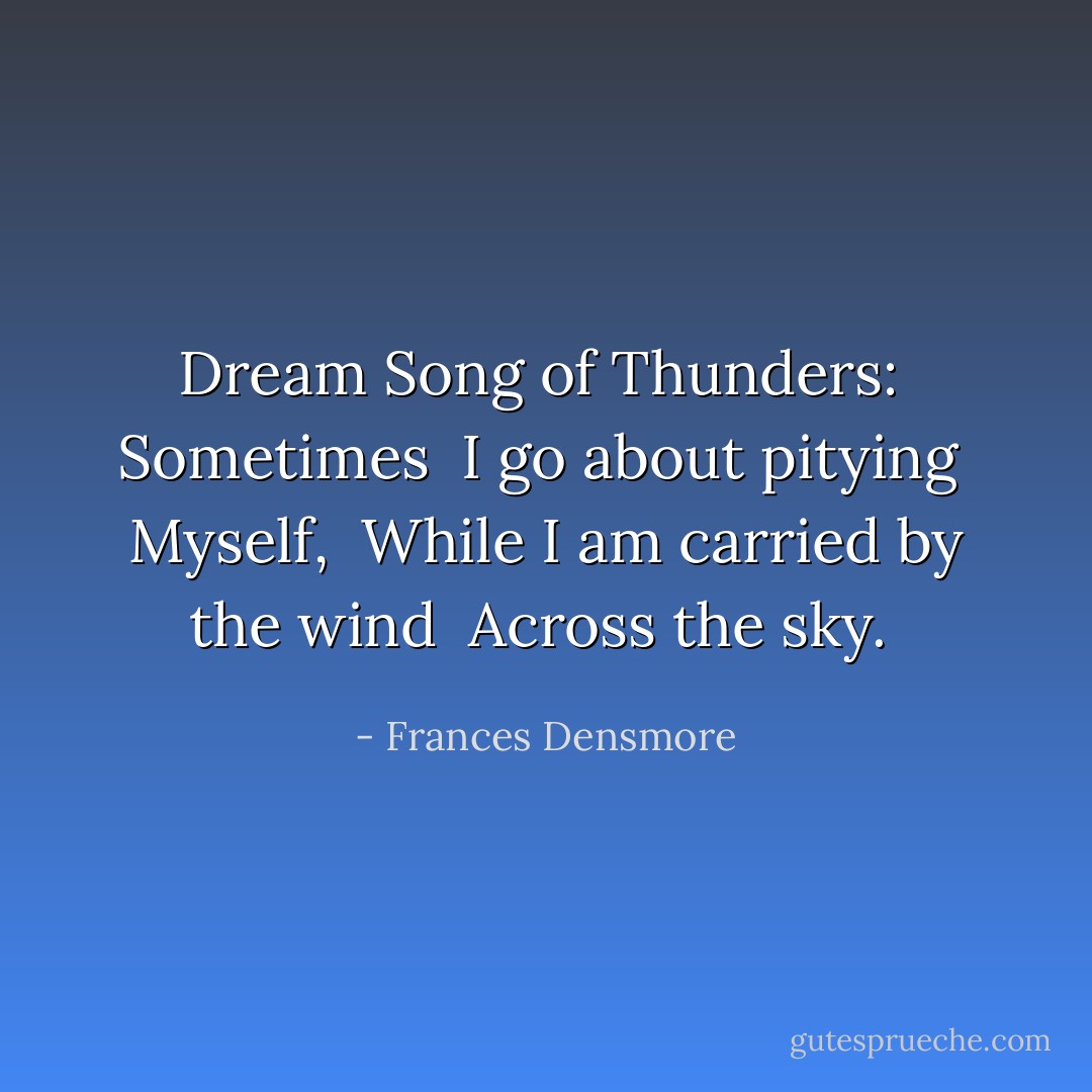 Dream Song of Thunders:<br /><br />Sometimes <br />I go about pitying <br />Myself, <br />While I am carried by the wind <br />Across the sky.  - Frances Densmore