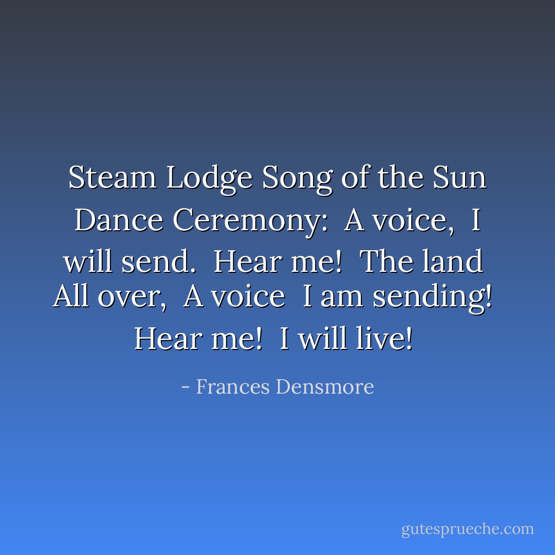 Steam Lodge Song of the Sun Dance Ceremony:<br /><br />A voice, <br />I will send. <br />Hear me! <br />The land <br />All over, <br />A voice <br />I am sending! <br />Hear me! <br />I will live!  - Frances Densmore