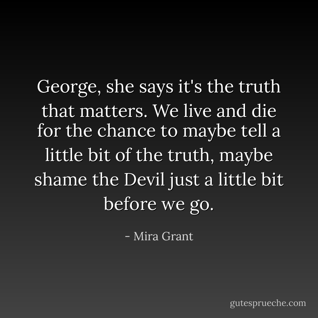 George, she says it's the truth that matters. We live and die for the chance to maybe tell a little bit of the truth, maybe shame the Devil just a little bit before we go. - Mira Grant