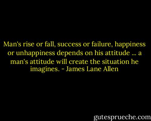 Man's rise or fall, success or failure, happiness or unhappiness depends on his attitude ... a man's attitude will create the situation he imagines. - James Lane Allen