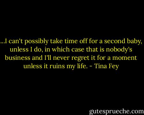 ...I can't possibly take time off for a second baby, unless I do, in which case that is nobody's business and I'll never regret it for a moment unless it ruins my life. - Tina Fey