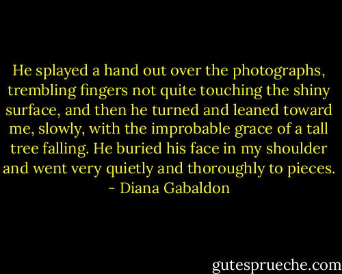 He splayed a hand out over the photographs, trembling fingers not quite touching the shiny surface, and then he turned and leaned toward me, slowly, with the improbable grace of a tall tree falling. He buried his face in my shoulder and went very quietly and thoroughly to pieces. - Diana Gabaldon