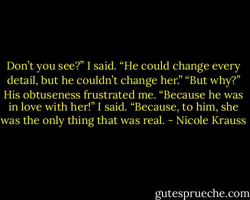 Don’t you see?” I said. “He could change every detail, but he couldn’t change her.” “But why?” His obtuseness frustrated me. “Because he was in love with her!” I said. “Because, to him, she was the only thing that was real. - Nicole Krauss