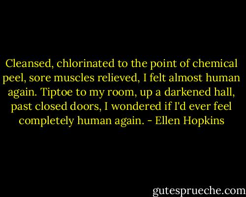 Cleansed, chlorinated to the point of chemical peel, sore muscles relieved, I felt almost human again. Tiptoe to my room, up a darkened hall, past closed doors, I wondered if I'd ever feel completely human again. - Ellen Hopkins