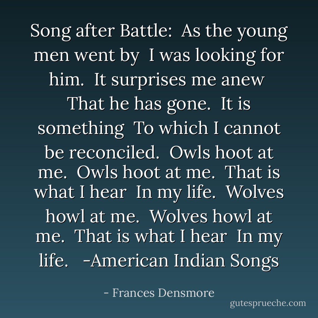 Song after Battle:<br /><br />As the young men went by <br />I was looking for him. <br />It surprises me anew <br />That he has gone. <br />It is something <br />To which I cannot be reconciled.<br /><br />Owls hoot at me. <br />Owls hoot at me. <br />That is what I hear <br />In my life. <br />Wolves howl at me. <br />Wolves howl at me. <br />That is what I hear <br />In my life. <br /><br />-American Indian Songs - Frances Densmore
