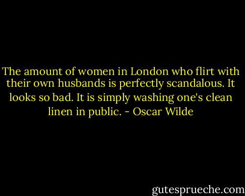 The amount of women in London who flirt with their own husbands is perfectly scandalous. It looks so bad. It is simply washing one's clean linen in public. - Oscar Wilde
