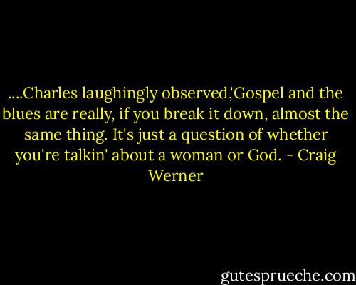 ....Charles laughingly observed,'Gospel and the blues are really, if you break it down, almost the same thing. It's just a question of whether you're talkin' about a woman or God. - Craig Werner