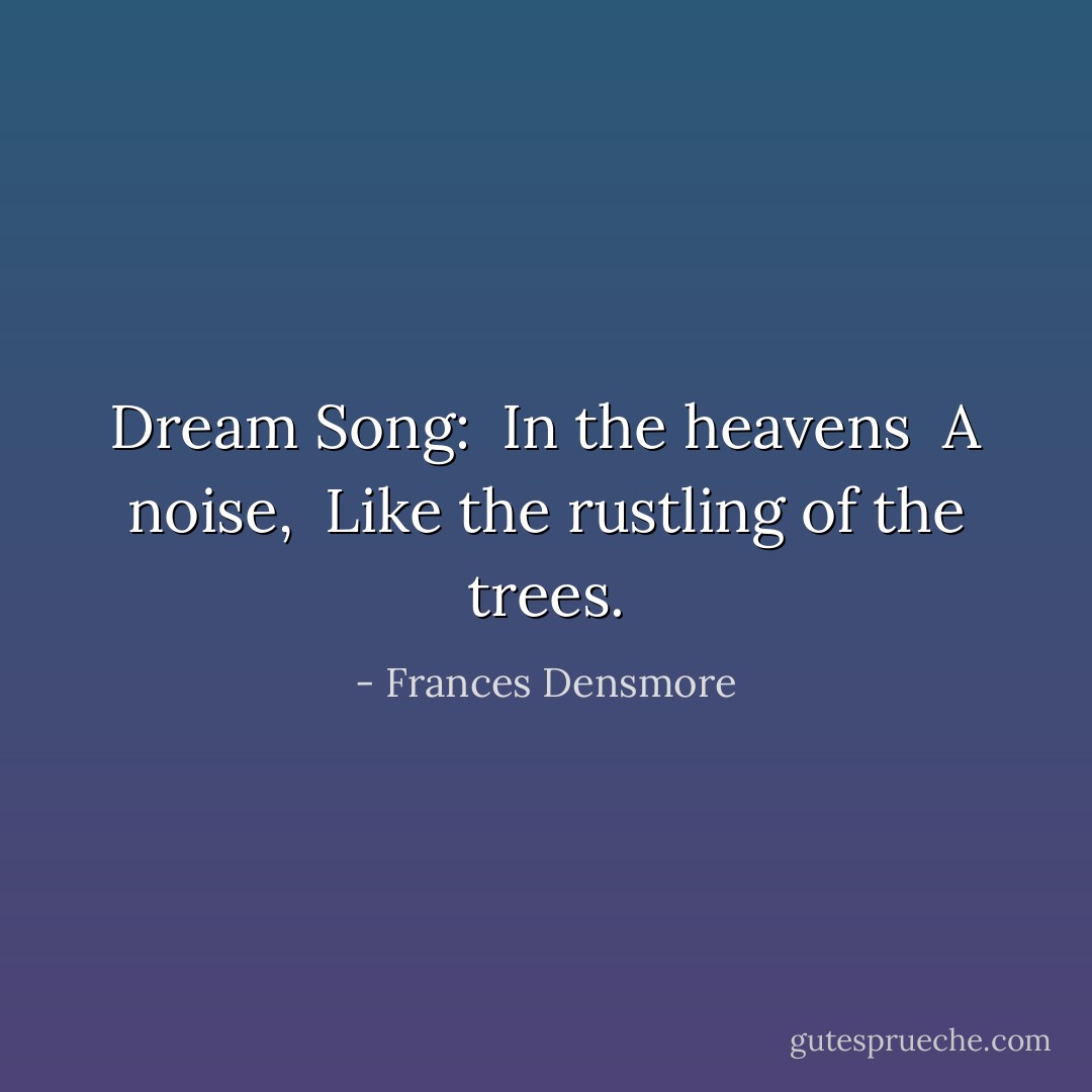 Dream Song:<br /><br />In the heavens <br />A noise, <br />Like the rustling of the trees. - Frances Densmore