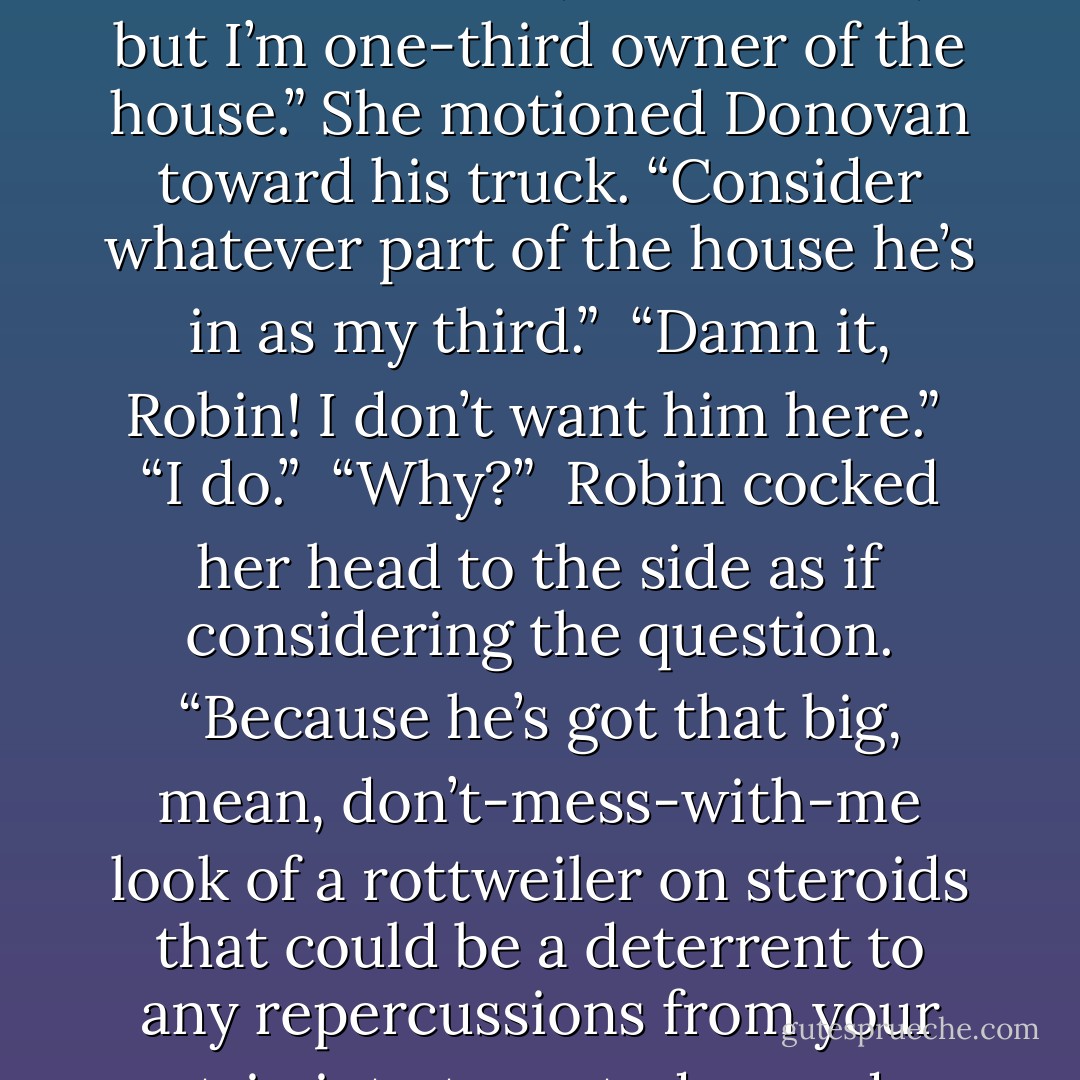 If you’ve got a bag in that SUV, you might as well get it out.”<br /><br />“He’s not staying here,” Lisa countered.<br /><br />“I say he is.”<br /><br />Lisa yanked at the coat from within. “You’re not the only person who lives here, Robin.”<br /><br />“No, but I’m one-third owner of the house.” She motioned Donovan toward his truck. “Consider whatever part of the house he’s in as my third.”<br /><br />“Damn it, Robin! I don’t want him here.”<br /><br />“I do.”<br /><br />“Why?”<br /><br />Robin cocked her head to the side as if considering the question. “Because he’s got that big, mean, don’t-mess-with-me look of a rottweiler on steroids that could be a deterrent to any repercussions from your trip into town today, and because”—she shrugged and a smile touched her lips—“he bothers you in a way I’ve never seen you bothered. It’s interesting. - Sarah McCarty
