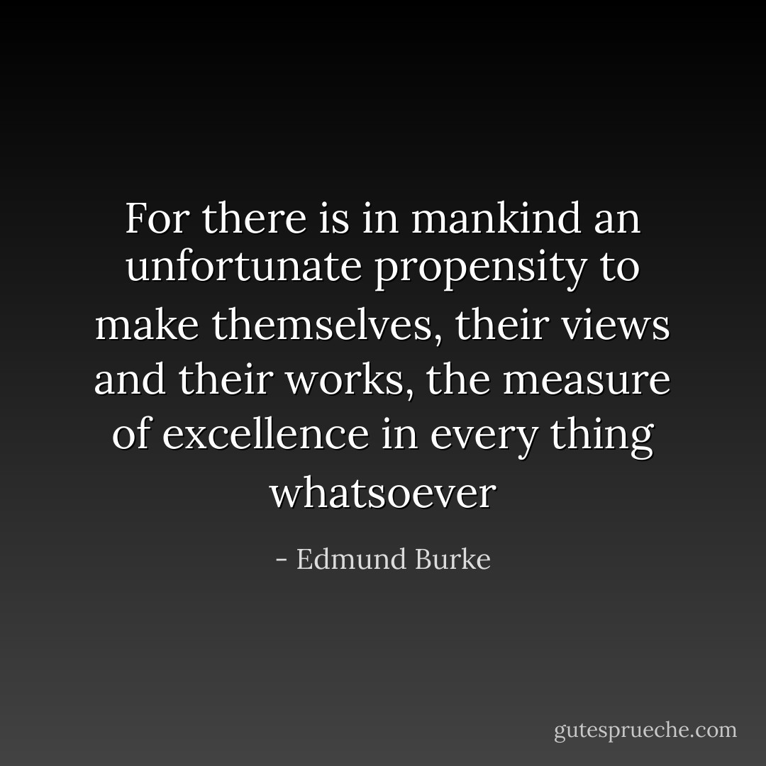 For there is in mankind an unfortunate propensity to make themselves, their views and their works, the measure of excellence in every thing whatsoever - Edmund Burke