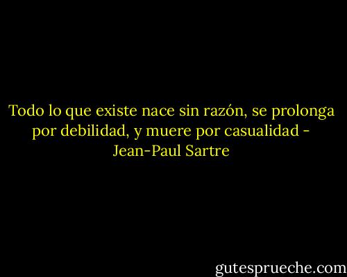 Todo lo que existe nace sin razón, se prolonga por debilidad, y muere por casualidad - Jean-Paul Sartre