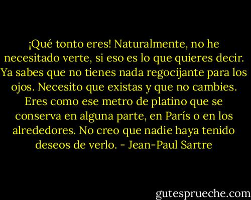 ¡Qué tonto eres! Naturalmente, no he necesitado verte, si eso es lo que quieres decir. Ya sabes que no tienes nada regocijante para los ojos. Necesito que existas y que no cambies. Eres como ese metro de platino que se conserva en alguna parte, en París o en los alrededores. No creo que nadie haya tenido deseos de verlo. - Jean-Paul Sartre