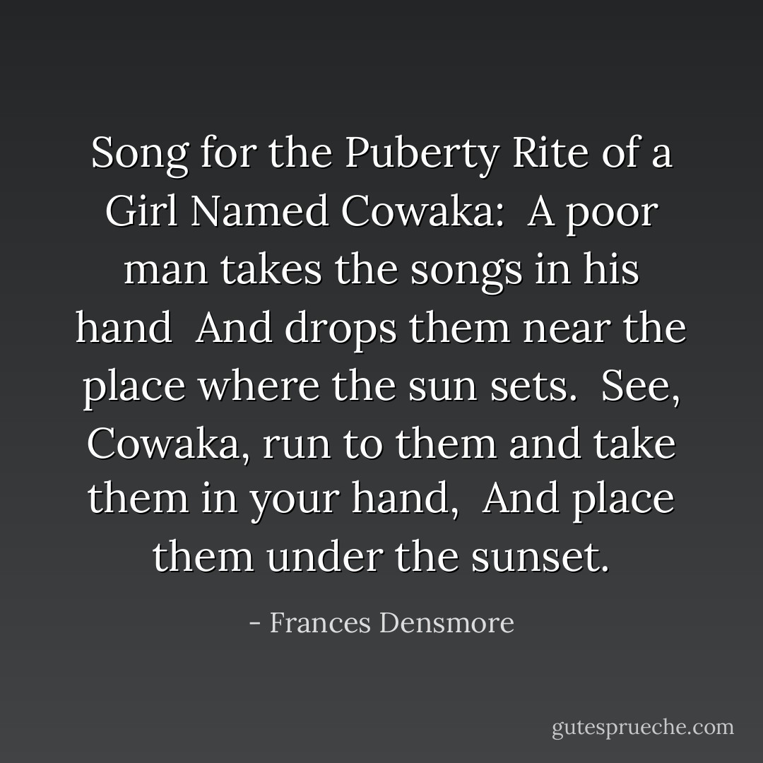 Song for the Puberty Rite of a Girl Named Cowaka:<br /><br />A poor man takes the songs in his hand <br />And drops them near the place where the sun sets. <br />See, Cowaka, run to them and take them in your hand, <br />And place them under the sunset. - Frances Densmore