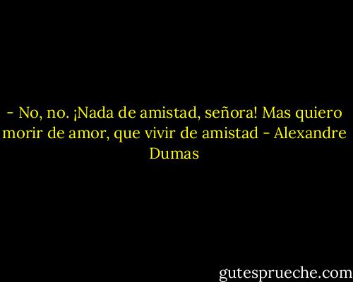 - No, no. ¡Nada de amistad, señora! Mas quiero morir de amor, que vivir de amistad - Alexandre Dumas