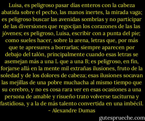 Luisa, es peligroso pasar días enteros con la cabeza abatida sobre el pecho, las manos inertes, la mirada vaga; es peligroso buscar las avenidas sombrías y no participar de las diversiones que regocijan los corazones de las las jóvenes; es peligroso, Luisa, escribir con a punta del pie; como sueles hacer, sobre la arena, letras que, por más que te apresures a borrarlas; siempre aparecen por debajo del talón, principalmente cuando esas letras se asemejan más a una L que a una B; es peligroso, en fin, forjarse allá en la mente mil extrañas ilusiones, fruto de la soledad y de los dolores de cabeza; esas ilusiones socavan las mejillas de una pobre muchacha al mismo tiempo que su cerebro, y no es cosa rara ver en esas ocasiones a una persona de amable y risueño trato volverse taciturna y fastidiosa, y a la de más talento convertida en una imbécil. - Alexandre Dumas