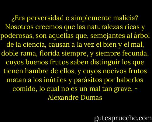 ¿Era perversidad o simplemente malicia? Nosotros creemos que las naturalezas ricas y poderosas, son aquellas que, semejantes al árbol de la ciencia, causan a la vez el bien y el mal, doble rama, florida siempre, y siempre fecunda, cuyos buenos frutos saben distinguir los que tienen hambre de ellos, y cuyos nocivos frutos matan a los inútiles y parásitos por haberlos comido, lo cual no es un mal tan grave. - Alexandre Dumas
