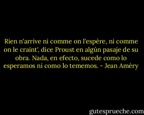 Rien n'arrive ni comme on l'espère, ni comme on le craint', dice Proust en algún pasaje de su obra. Nada, en efecto, sucede como lo esperamos ni como lo tememos. - Jean Améry