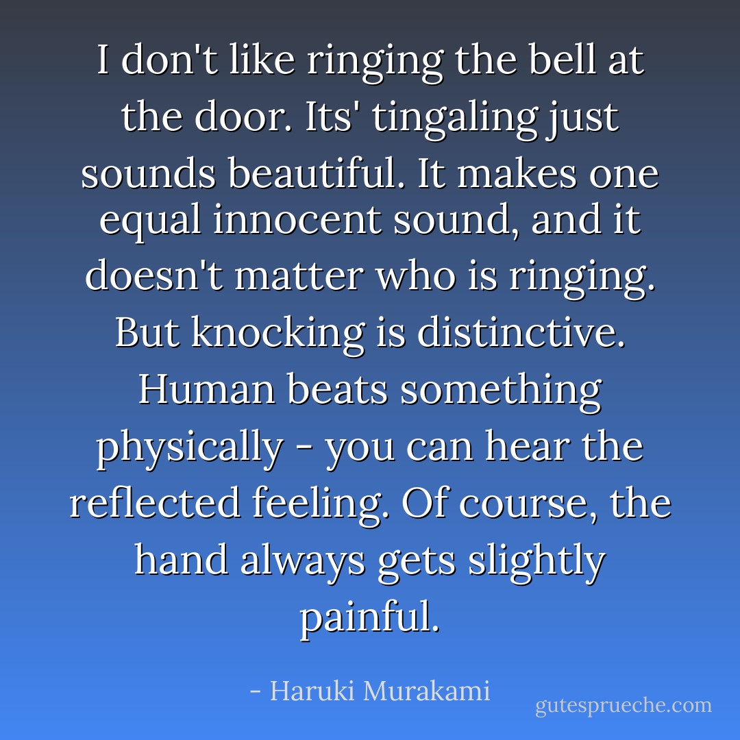 I don't like ringing the bell at the door. Its' tingaling just sounds beautiful. It makes one equal innocent sound, and it doesn't matter who is ringing. But knocking is distinctive. Human beats something physically - you can hear the reflected feeling. Of course, the hand always gets slightly painful. - Haruki Murakami