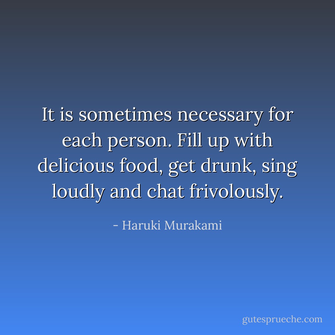 It is sometimes necessary for each person. Fill up with delicious food, get drunk, sing loudly and chat frivolously. - Haruki Murakami