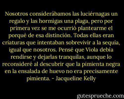 Nosotros considerábamos las luciérnagas un regalo y las hormigas una plaga, pero por primera vez se me ocurrió plantearme el porqué de esa distinción. Todas ellas eran criaturas que intentaban sobrevivir a la sequía, igual que nosotros. Pensé que Viola debía rendirse y dejarlas tranquilas, aunque lo reconsideré al descubrir que la pimienta negra en la ensalada de huevo no era precisamente pimienta. - Jacqueline Kelly