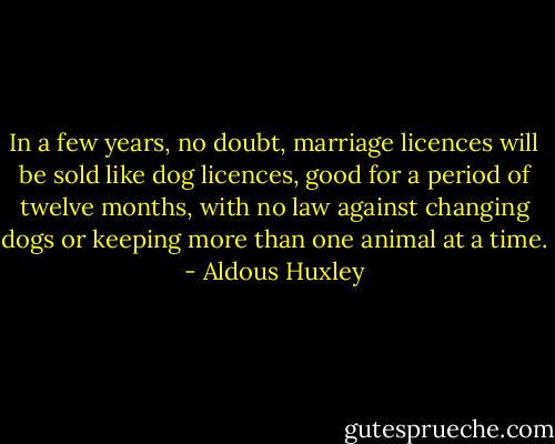 In a few years, no doubt, marriage licences will be sold like dog licences, good for a period of twelve months, with no law against changing dogs or keeping more than one animal at a time. - Aldous Huxley