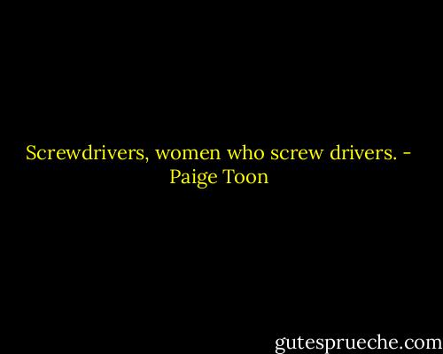 Screwdrivers, women who screw drivers. - Paige Toon