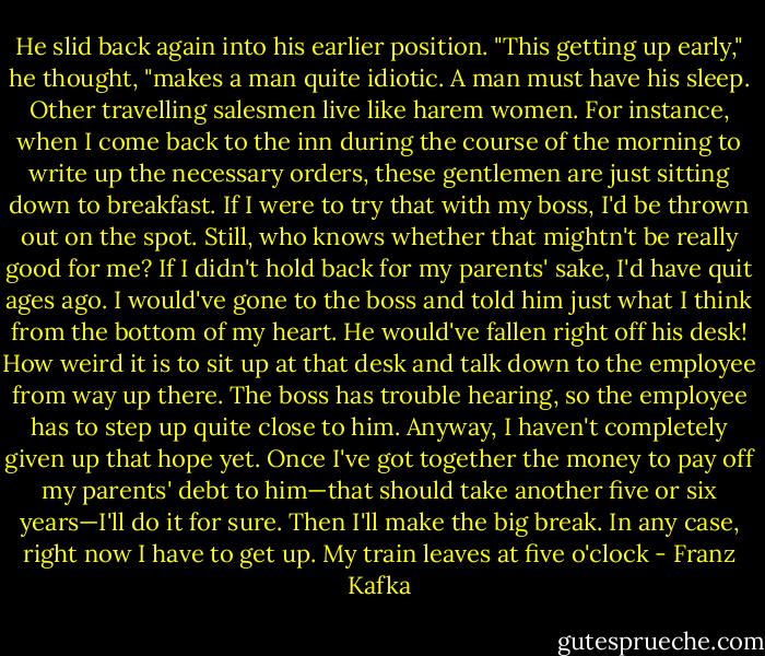 He slid back again into his earlier position. "This getting up early," he thought, "makes a man quite idiotic. A man must have his sleep. Other travelling salesmen live like harem women. For instance, when I come back to the inn during the course of the morning to write up the necessary orders, these gentlemen are just sitting down to breakfast. If I were to try that with my boss, I'd be thrown out on the spot. Still, who knows whether that mightn't be really good for me? If I didn't hold back for my parents' sake, I'd have quit ages ago. I would've gone to the boss and told him just what I think from the bottom of my heart. He would've fallen right off his desk! How weird it is to sit up at that desk and talk down to the employee from way up there. The boss has trouble hearing, so the employee has to step up quite close to him. Anyway, I haven't completely given up that hope yet. Once I've got together the money to pay off my parents' debt to him—that should take another five or six years—I'll do it for sure. Then I'll make the big break. In any case, right now I have to get up. My train leaves at five o'clock - Franz Kafka